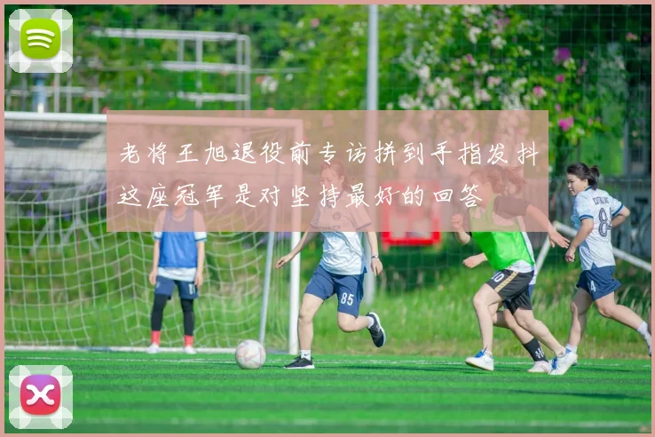 老将王旭退役前专访拼到手指发抖这座冠军是对坚持最好的回答